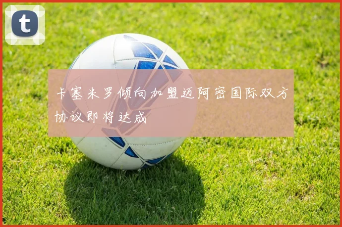 卡塞米罗倾向加盟迈阿密国际双方协议即将达成