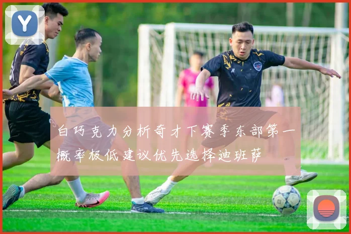 白巧克力分析奇才下赛季东部第一概率极低建议优先选择迪班萨