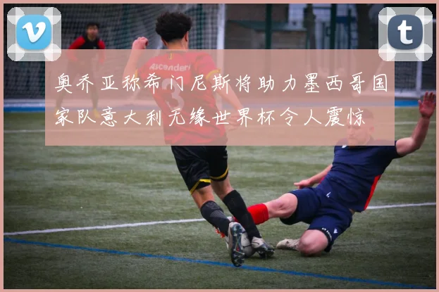 奥乔亚称希门尼斯将助力墨西哥国家队意大利无缘世界杯令人震惊