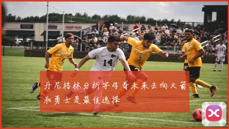 丹尼格林分析字母哥未来去向火箭和勇士是最佳选择