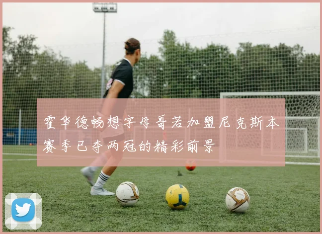 霍华德畅想字母哥若加盟尼克斯本赛季已夺两冠的精彩前景