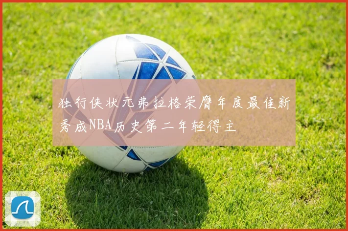 独行侠状元弗拉格荣膺年度最佳新秀成NBA历史第二年轻得主