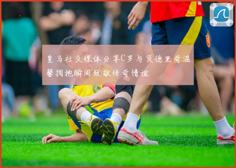 皇马社交媒体分享C罗与莫德里奇温馨拥抱瞬间致敬传奇情谊