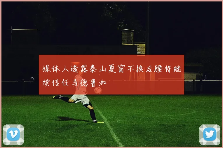 媒体人透露泰山夏窗不换后腰将继续信任马德鲁加