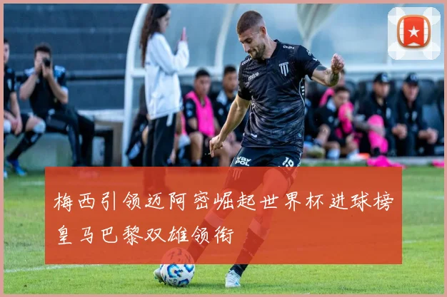 梅西引领迈阿密崛起世界杯进球榜皇马巴黎双雄领衔