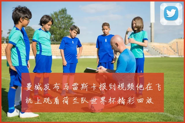 曼城发布马雷斯卡报到视频他在飞机上观看荷兰队世界杯精彩回放