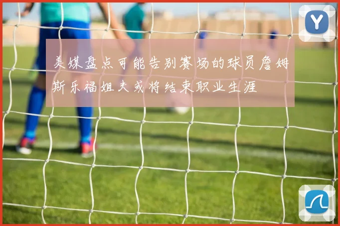 美媒盘点可能告别赛场的球员詹姆斯乐福姐夫或将结束职业生涯