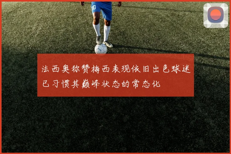法西奥称赞梅西表现依旧出色球迷已习惯其巅峰状态的常态化